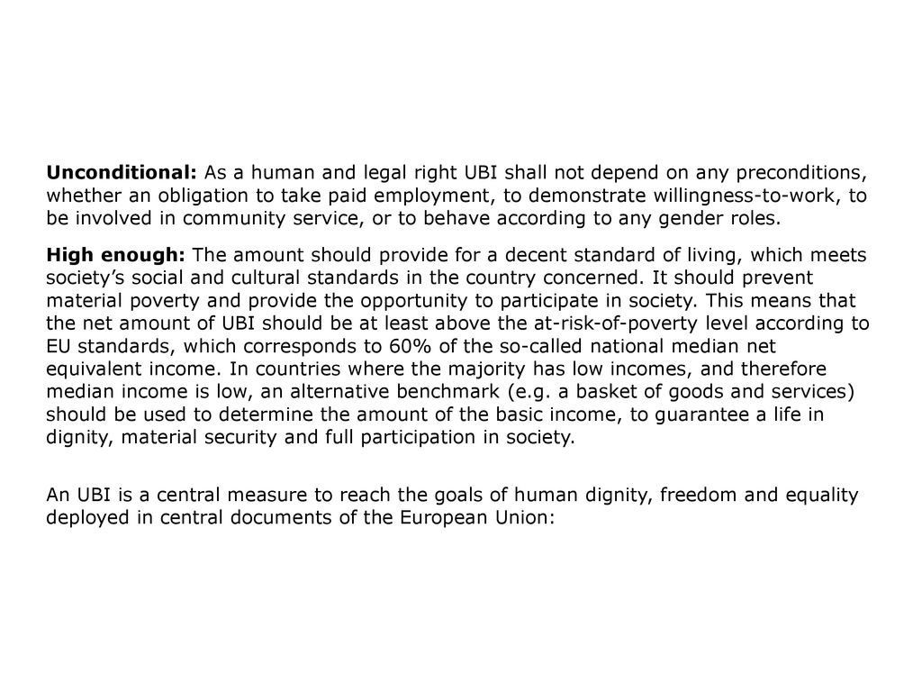 Unconditional: As a human and legal right UBI shall not depend on any preconditions, whether an obligation to take paid employment, to demonstrate willingness-to-work, to be involved in community service, or to behave according to any gender roles.
