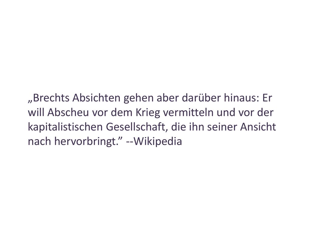 „Brechts Absichten gehen aber darüber hinaus: Er will Abscheu vor dem Krieg vermitteln und vor der kapitalistischen Gesellschaft, die ihn seiner Ansicht nach hervorbringt. --Wikipedia