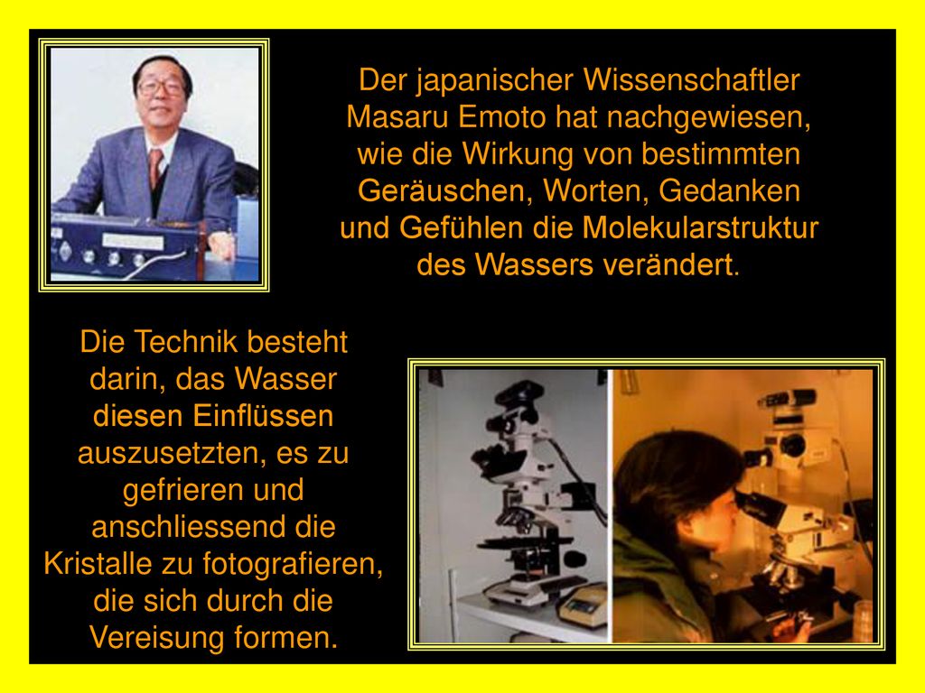 Der japanischer Wissenschaftler Masaru Emoto hat nachgewiesen, wie die Wirkung von bestimmten Geräuschen, Worten, Gedanken und Gefühlen die Molekularstruktur des Wassers verändert.