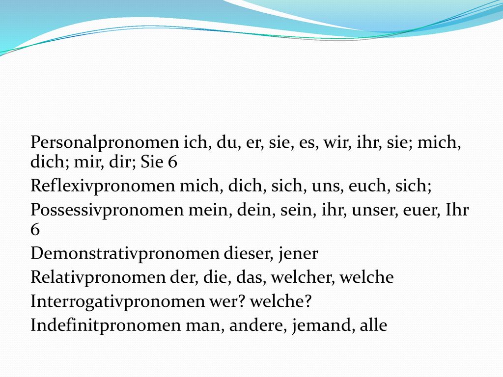 Personalpronomen ich, du, er, sie, es, wir, ihr, sie; mich, dich; mir, dir; Sie 6 Reflexivpronomen mich, dich, sich, uns, euch, sich; Possessivpronomen mein, dein, sein, ihr, unser, euer, Ihr 6 Demonstrativpronomen dieser, jener Relativpronomen der, die, das, welcher, welche Interrogativpronomen wer.