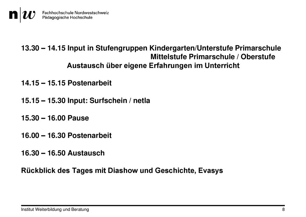 13.30 – Input in Stufengruppen Kindergarten/Unterstufe Primarschule Mittelstufe Primarschule / Oberstufe Austausch über eigene Erfahrungen im Unterricht – Postenarbeit – Input: Surfschein / netla – Pause – Postenarbeit – Austausch Rückblick des Tages mit Diashow und Geschichte, Evasys