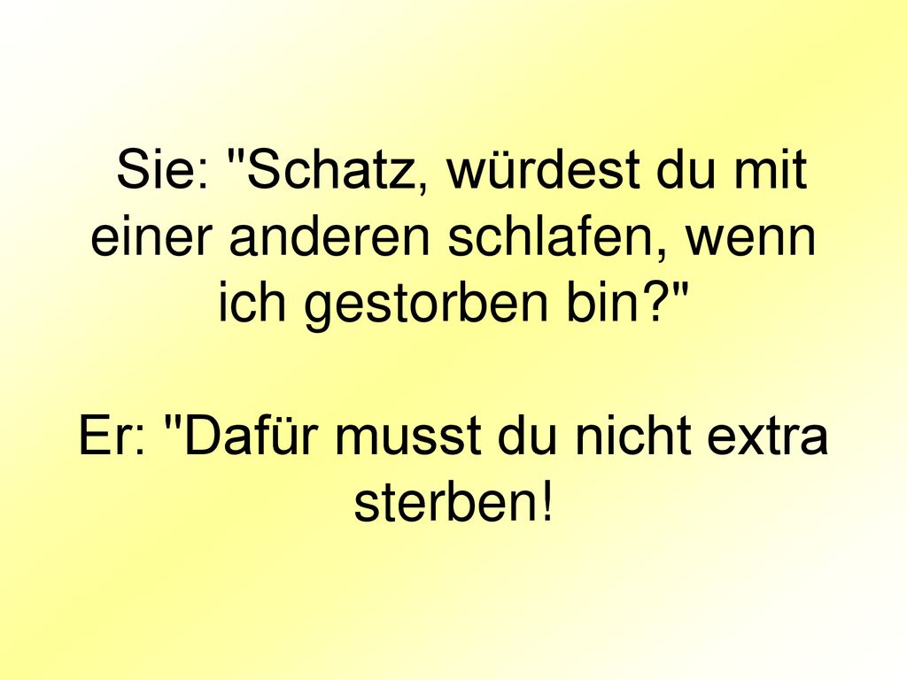 Sie: Schatz, würdest du mit einer anderen schlafen, wenn ich gestorben bin Er: Dafür musst du nicht extra sterben!