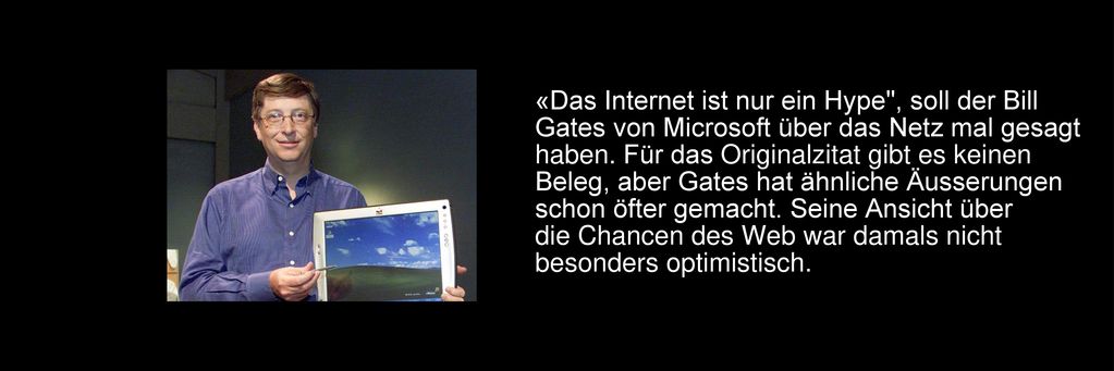 «Das Internet ist nur ein Hype , soll der Bill Gates von Microsoft über das Netz mal gesagt haben. Für das Originalzitat gibt es keinen Beleg, aber Gates hat ähnliche Äusserungen schon öfter gemacht. Seine Ansicht über die Chancen des Web war damals nicht besonders optimistisch.