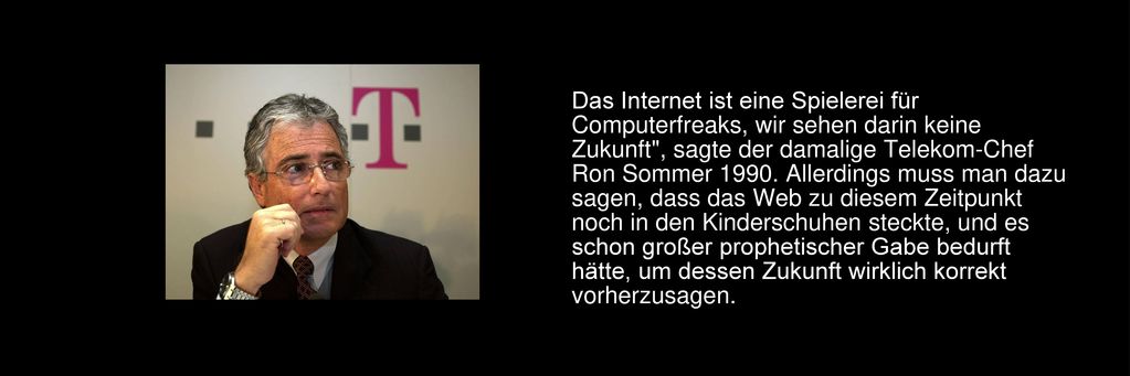 Das Internet ist eine Spielerei für Computerfreaks, wir sehen darin keine Zukunft , sagte der damalige Telekom-Chef Ron Sommer Allerdings muss man dazu sagen, dass das Web zu diesem Zeitpunkt noch in den Kinderschuhen steckte, und es schon großer prophetischer Gabe bedurft hätte, um dessen Zukunft wirklich korrekt vorherzusagen.
