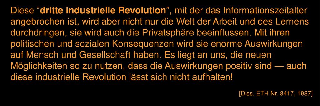 Diese dritte industrielle Revolution , mit der das Informationszeitalter angebrochen ist, wird aber nicht nur die Welt der Arbeit und des Lernens durchdringen, sie wird auch die Privatsphäre beeinflussen. Mit ihren politischen und sozialen Konsequenzen wird sie enorme Auswirkungen auf Mensch und Gesellschaft haben. Es liegt an uns, die neuen Möglichkeiten so zu nutzen, dass die Auswirkungen positiv sind — auch diese industrielle Revolution lässt sich nicht aufhalten!