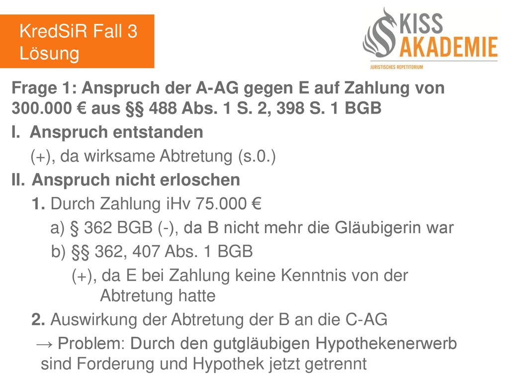 KredSiR Fall 3 Lösung. Frage 1: Anspruch der A-AG gegen E auf Zahlung von € aus §§ 488 Abs. 1 S. 2, 398 S. 1 BGB.
