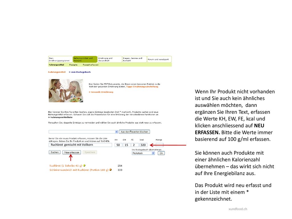 Wenn Ihr Produkt nicht vorhanden ist und Sie auch kein ähnliches auswählen möchten, dann ergänzen Sie Ihren Text, erfassen die Werte KH, EW, FE, kcal und klicken anschliessend auf NEU ERFASSEN. Bitte die Werte immer basierend auf 100 g/ml erfassen.