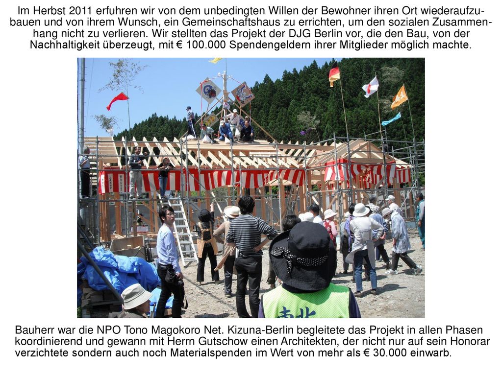 Im Herbst 2011 erfuhren wir von dem unbedingten Willen der Bewohner ihren Ort wiederaufzu-bauen und von ihrem Wunsch, ein Gemeinschaftshaus zu errichten, um den sozialen Zusammen-hang nicht zu verlieren. Wir stellten das Projekt der DJG Berlin vor, die den Bau, von der Nachhaltigkeit überzeugt, mit € Spendengeldern ihrer Mitglieder möglich machte.