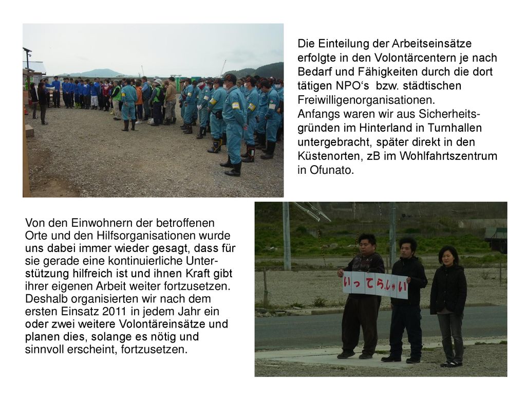 Die Einteilung der Arbeitseinsätze erfolgte in den Volontärcentern je nach Bedarf und Fähigkeiten durch die dort tätigen NPO‘s bzw. städtischen Freiwilligenorganisationen. Anfangs waren wir aus Sicherheits-gründen im Hinterland in Turnhallen untergebracht, später direkt in den Küstenorten, zB im Wohlfahrtszentrum in Ofunato.