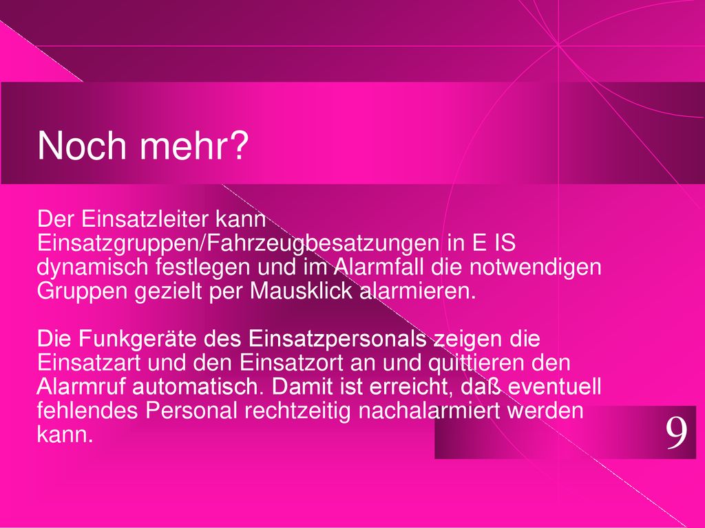 Noch mehr Der Einsatzleiter kann Einsatzgruppen/Fahrzeugbesatzungen in E IS dynamisch festlegen und im Alarmfall die notwendigen Gruppen gezielt per Mausklick alarmieren. Die Funkgeräte des Einsatzpersonals zeigen die Einsatzart und den Einsatzort an und quittieren den Alarmruf automatisch. Damit ist erreicht, daß eventuell fehlendes Personal rechtzeitig nachalarmiert werden kann.
