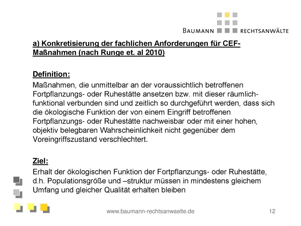 a) Konkretisierung der fachlichen Anforderungen für CEF-Maßnahmen (nach Runge et. al 2010) Definition: Maßnahmen, die unmittelbar an der voraussichtlich betroffenen Fortpflanzungs- oder Ruhestätte ansetzen bzw. mit dieser räumlich-funktional verbunden sind und zeitlich so durchgeführt werden, dass sich die ökologische Funktion der von einem Eingriff betroffenen Fortpflanzungs- oder Ruhestätte nachweisbar oder mit einer hohen, objektiv belegbaren Wahrscheinlichkeit nicht gegenüber dem Voreingriffszustand verschlechtert. Ziel: Erhalt der ökologischen Funktion der Fortpflanzungs- oder Ruhestätte, d.h. Populationsgröße und –struktur müssen in mindestens gleichem Umfang und gleicher Qualität erhalten bleiben