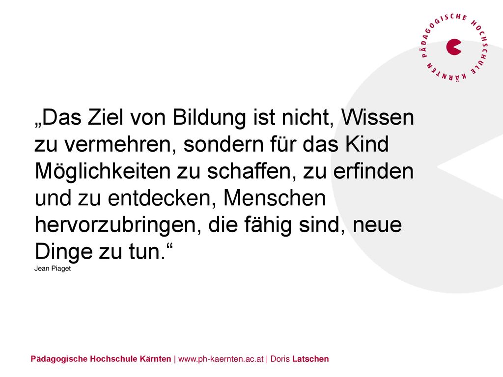 „Das Ziel von Bildung ist nicht, Wissen zu vermehren, sondern für das Kind Möglichkeiten zu schaffen, zu erfinden und zu entdecken, Menschen hervorzubringen, die fähig sind, neue Dinge zu tun. Jean Piaget