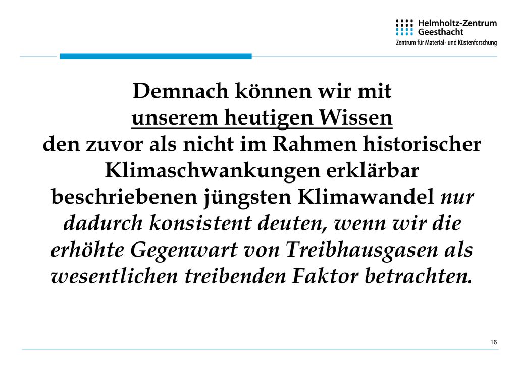 Demnach können wir mit unserem heutigen Wissen den zuvor als nicht im Rahmen historischer Klimaschwankungen erklärbar beschriebenen jüngsten Klimawandel nur dadurch konsistent deuten, wenn wir die erhöhte Gegenwart von Treibhausgasen als wesentlichen treibenden Faktor betrachten.