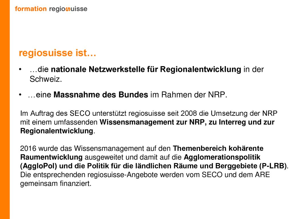 regiosuisse ist… …die nationale Netzwerkstelle für Regionalentwicklung in der Schweiz. …eine Massnahme des Bundes im Rahmen der NRP.
