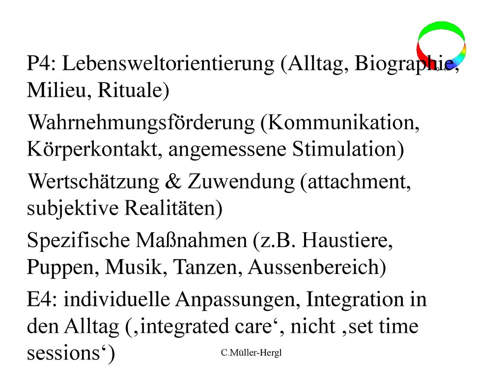 P4: Lebensweltorientierung (Alltag, Biographie, Milieu, Rituale) Wahrnehmungsförderung (Kommunikation, Körperkontakt, angemessene Stimulation) Wertschätzung & Zuwendung (attachment, subjektive Realitäten) Spezifische Maßnahmen (z.B. Haustiere, Puppen, Musik, Tanzen, Aussenbereich) E4: individuelle Anpassungen, Integration in den Alltag (‚integrated care‘, nicht ‚set time sessions‘)