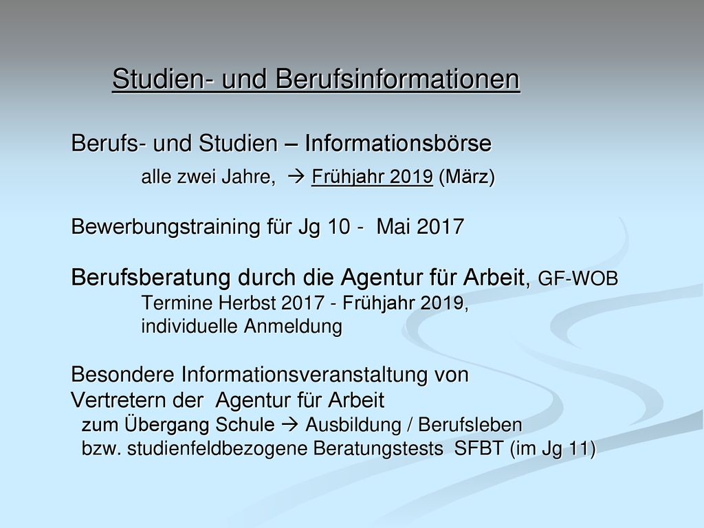 Studien- und Berufsinformationen Berufs- und Studien – Informationsbörse alle zwei Jahre,  Frühjahr 2019 (März) Bewerbungstraining für Jg 10 - Mai 2017 Berufsberatung durch die Agentur für Arbeit, GF-WOB Termine Herbst Frühjahr 2019, individuelle Anmeldung Besondere Informationsveranstaltung von Vertretern der Agentur für Arbeit zum Übergang Schule  Ausbildung / Berufsleben bzw.