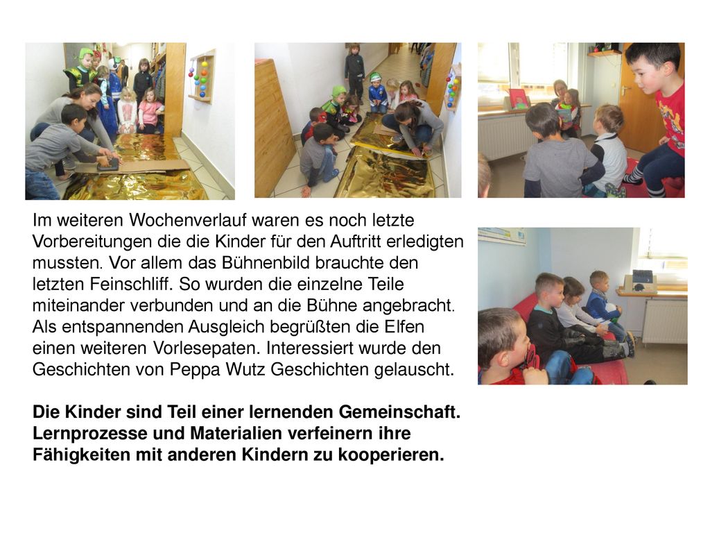Im weiteren Wochenverlauf waren es noch letzte Vorbereitungen die die Kinder für den Auftritt erledigten mussten. Vor allem das Bühnenbild brauchte den letzten Feinschliff. So wurden die einzelne Teile miteinander verbunden und an die Bühne angebracht. Als entspannenden Ausgleich begrüßten die Elfen einen weiteren Vorlesepaten. Interessiert wurde den Geschichten von Peppa Wutz Geschichten gelauscht.