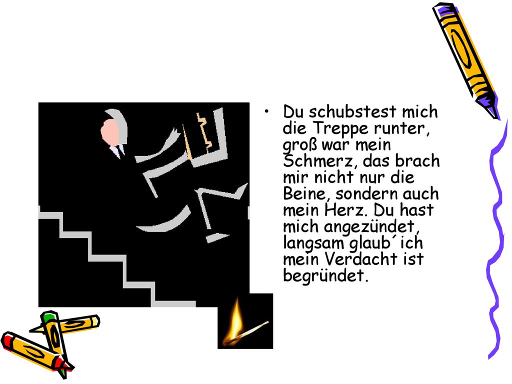 Du schubstest mich die Treppe runter, groß war mein Schmerz, das brach mir nicht nur die Beine, sondern auch mein Herz.