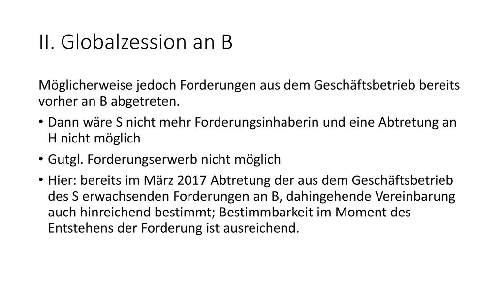 II. Globalzession an B Möglicherweise jedoch Forderungen aus dem Geschäftsbetrieb bereits vorher an B abgetreten.