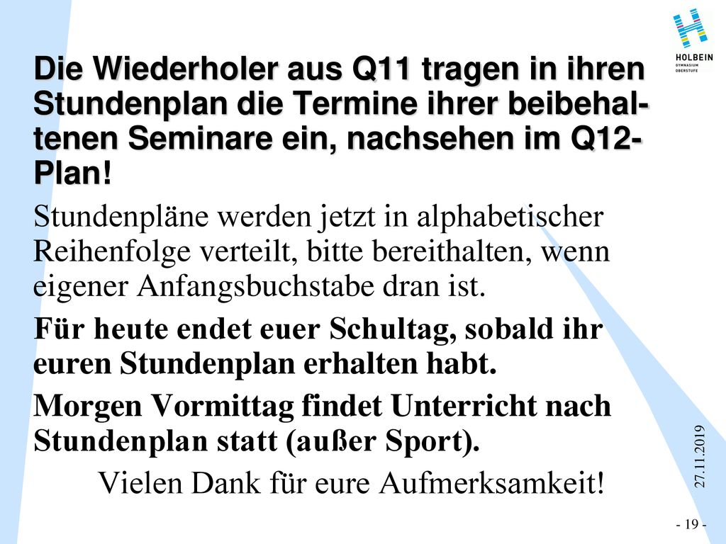 Die Wiederholer aus Q11 tragen in ihren Stundenplan die Termine ihrer beibehal- tenen Seminare ein, nachsehen im Q12-Plan! Stundenpläne werden jetzt in alphabetischer Reihenfolge verteilt, bitte bereithalten, wenn eigener Anfangsbuchstabe dran ist. Für heute endet euer Schultag, sobald ihr euren Stundenplan erhalten habt. Morgen Vormittag findet Unterricht nach Stundenplan statt (außer Sport). Vielen Dank für eure Aufmerksamkeit!
