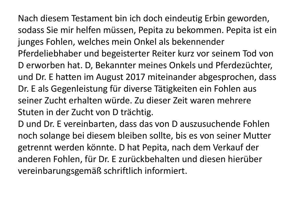Nach diesem Testament bin ich doch eindeutig Erbin geworden, sodass Sie mir helfen müssen, Pepita zu bekommen. Pepita ist ein junges Fohlen, welches mein Onkel als bekennender Pferdeliebhaber und begeisterter Reiter kurz vor seinem Tod von D erworben hat. D, Bekannter meines Onkels und Pferdezüchter, und Dr. E hatten im August 2017 miteinander abgesprochen, dass Dr. E als Gegenleistung für diverse Tätigkeiten ein Fohlen aus seiner Zucht erhalten würde. Zu dieser Zeit waren mehrere Stuten in der Zucht von D trächtig.