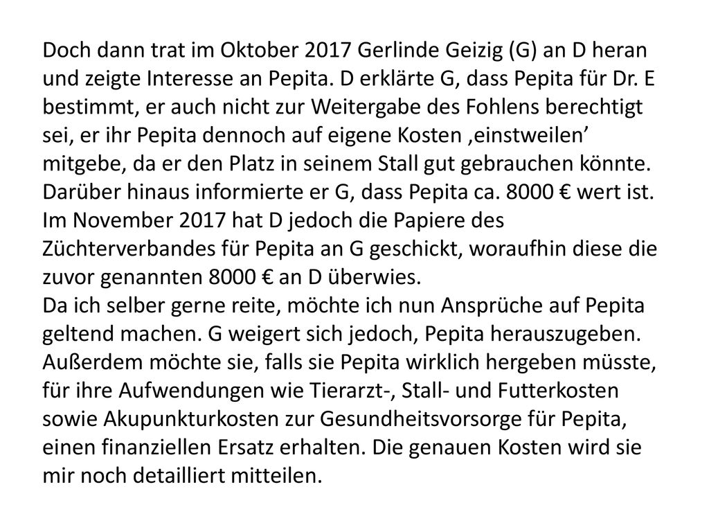 Doch dann trat im Oktober 2017 Gerlinde Geizig (G) an D heran und zeigte Interesse an Pepita. D erklärte G, dass Pepita für Dr. E bestimmt, er auch nicht zur Weitergabe des Fohlens berechtigt sei, er ihr Pepita dennoch auf eigene Kosten ‚einstweilen’ mitgebe, da er den Platz in seinem Stall gut gebrauchen könnte. Darüber hinaus informierte er G, dass Pepita ca € wert ist. Im November 2017 hat D jedoch die Papiere des Züchterverbandes für Pepita an G geschickt, woraufhin diese die zuvor genannten 8000 € an D überwies.