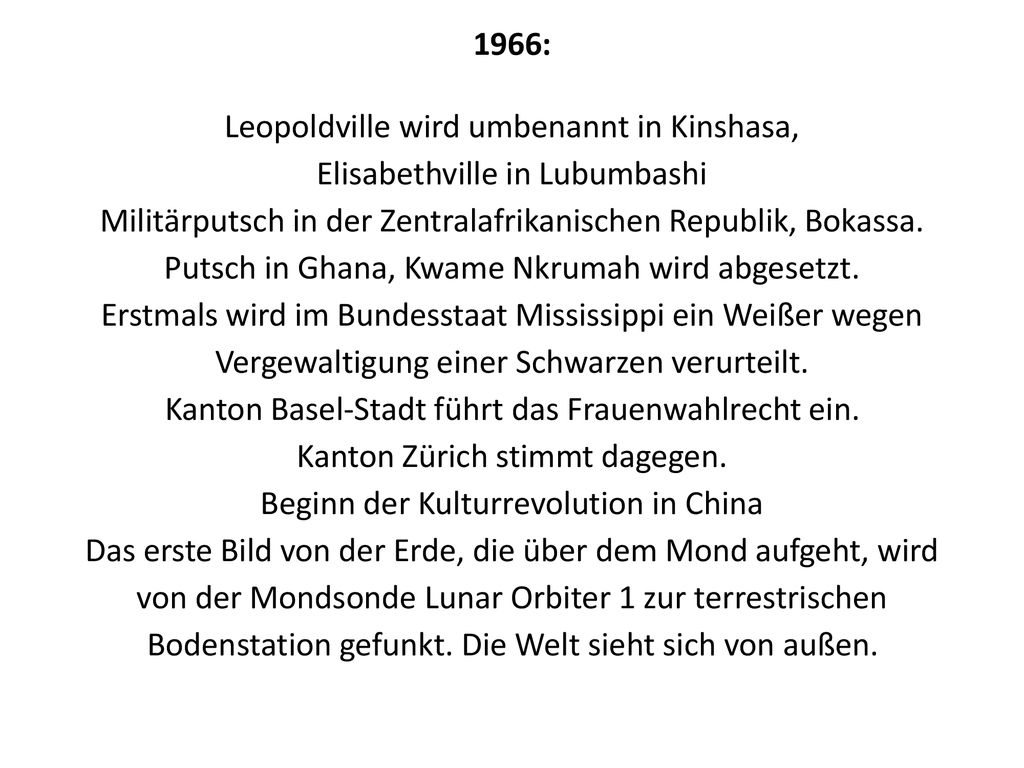 1966: Leopoldville wird umbenannt in Kinshasa, Elisabethville in Lubumbashi Militärputsch in der Zentralafrikanischen Republik, Bokassa. Putsch in Ghana, Kwame Nkrumah wird abgesetzt. Erstmals wird im Bundesstaat Mississippi ein Weißer wegen Vergewaltigung einer Schwarzen verurteilt. Kanton Basel-Stadt führt das Frauenwahlrecht ein. Kanton Zürich stimmt dagegen. Beginn der Kulturrevolution in China Das erste Bild von der Erde, die über dem Mond aufgeht, wird von der Mondsonde Lunar Orbiter 1 zur terrestrischen Bodenstation gefunkt. Die Welt sieht sich von außen.
