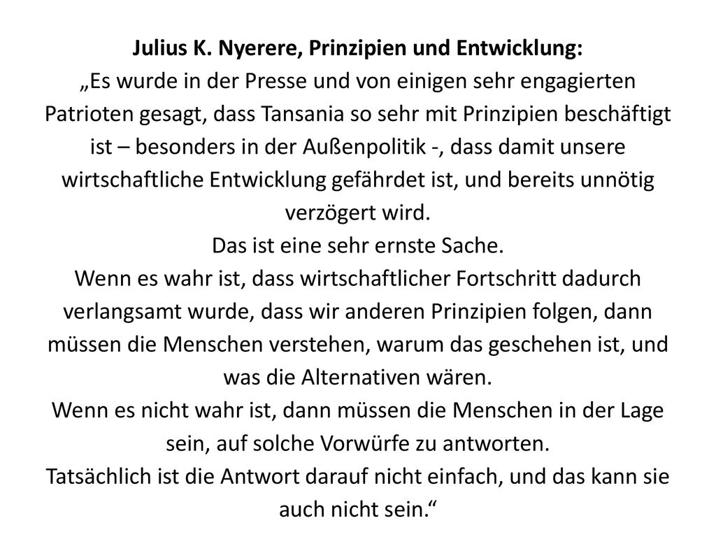 Julius K. Nyerere, Prinzipien und Entwicklung: „Es wurde in der Presse und von einigen sehr engagierten Patrioten gesagt, dass Tansania so sehr mit Prinzipien beschäftigt ist – besonders in der Außenpolitik -, dass damit unsere wirtschaftliche Entwicklung gefährdet ist, und bereits unnötig verzögert wird. Das ist eine sehr ernste Sache. Wenn es wahr ist, dass wirtschaftlicher Fortschritt dadurch verlangsamt wurde, dass wir anderen Prinzipien folgen, dann müssen die Menschen verstehen, warum das geschehen ist, und was die Alternativen wären. Wenn es nicht wahr ist, dann müssen die Menschen in der Lage sein, auf solche Vorwürfe zu antworten. Tatsächlich ist die Antwort darauf nicht einfach, und das kann sie auch nicht sein.