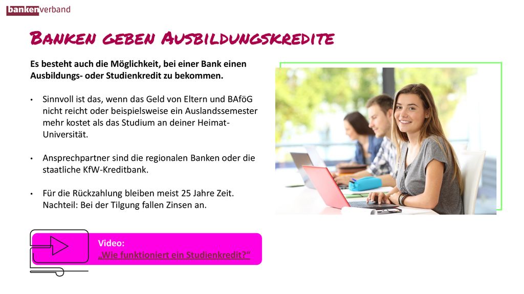 Es besteht auch die Möglichkeit, bei einer Bank einen Ausbildungs- oder Studienkredit zu bekommen.