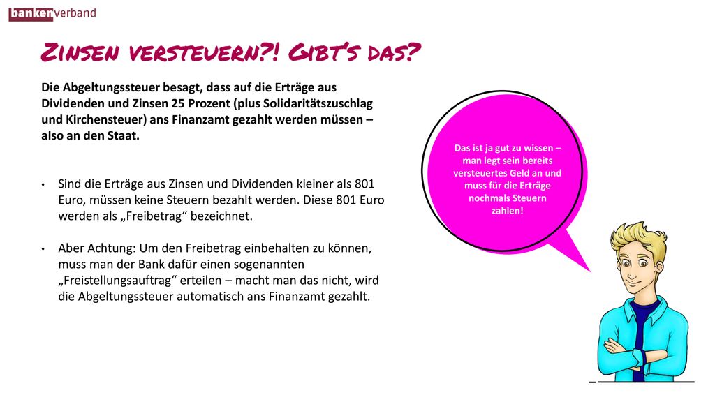 Die Abgeltungssteuer besagt, dass auf die Erträge aus Dividenden und Zinsen 25 Prozent (plus Solidaritätszuschlag und Kirchensteuer) ans Finanzamt gezahlt werden müssen – also an den Staat.