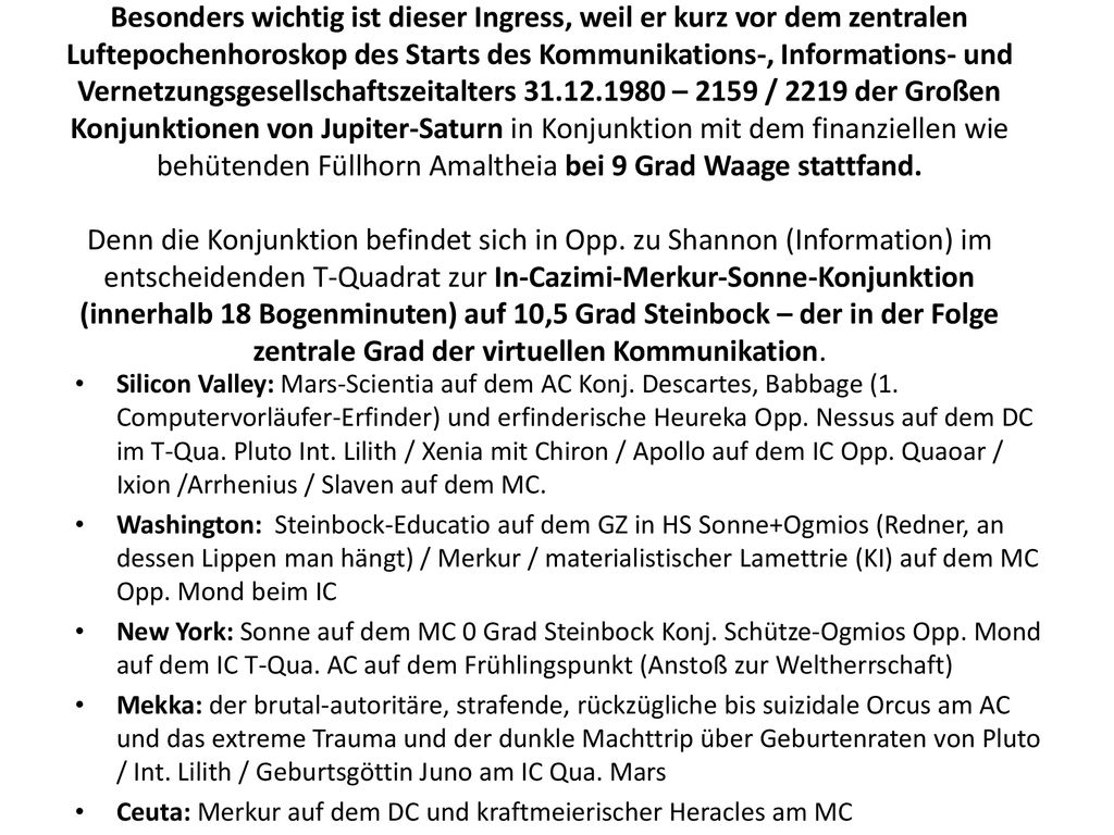 Besonders wichtig ist dieser Ingress, weil er kurz vor dem zentralen Luftepochenhoroskop des Starts des Kommunikations-, Informations- und Vernetzungsgesellschaftszeitalters – 2159 / 2219 der Großen Konjunktionen von Jupiter-Saturn in Konjunktion mit dem finanziellen wie behütenden Füllhorn Amaltheia bei 9 Grad Waage stattfand. Denn die Konjunktion befindet sich in Opp. zu Shannon (Information) im entscheidenden T-Quadrat zur In-Cazimi-Merkur-Sonne-Konjunktion (innerhalb 18 Bogenminuten) auf 10,5 Grad Steinbock – der in der Folge zentrale Grad der virtuellen Kommunikation.