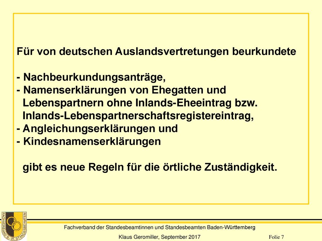 Für von deutschen Auslandsvertretungen beurkundete - Nachbeurkundungsanträge, - Namenserklärungen von Ehegatten und Lebenspartnern ohne Inlands-Eheeintrag bzw. Inlands-Lebenspartnerschaftsregistereintrag, - Angleichungserklärungen und - Kindesnamenserklärungen gibt es neue Regeln für die örtliche Zuständigkeit.