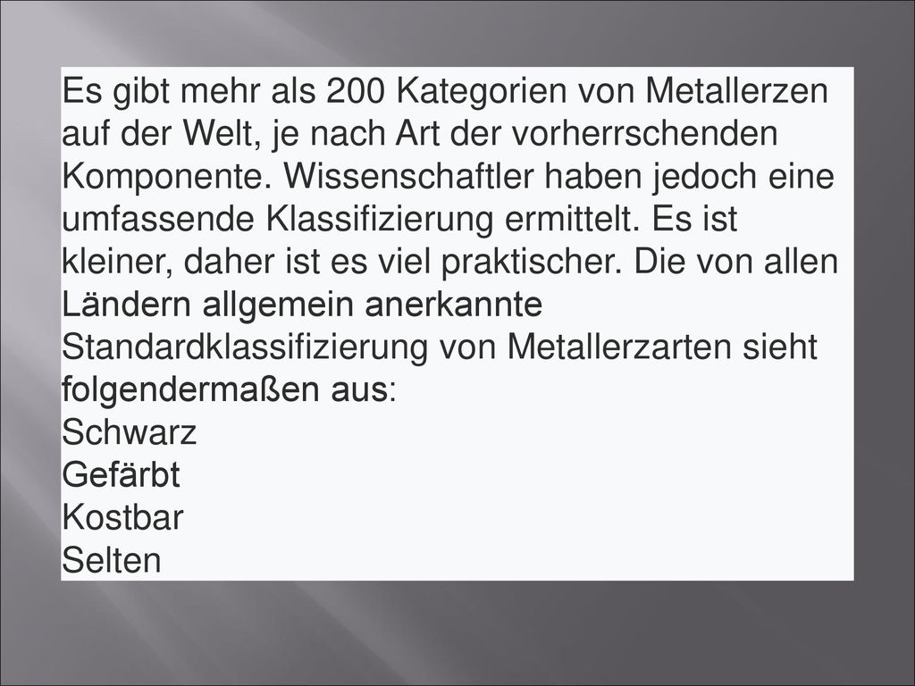 Es gibt mehr als 200 Kategorien von Metallerzen auf der Welt, je nach Art der vorherrschenden Komponente. Wissenschaftler haben jedoch eine umfassende Klassifizierung ermittelt. Es ist kleiner, daher ist es viel praktischer. Die von allen Ländern allgemein anerkannte Standardklassifizierung von Metallerzarten sieht folgendermaßen aus: