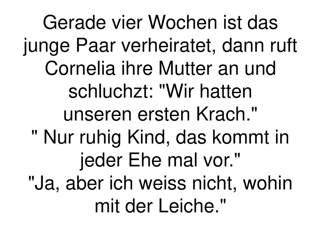 Gerade vier Wochen ist das junge Paar verheiratet, dann ruft Cornelia ihre Mutter an und schluchzt: Wir hatten unseren ersten Krach. Nur ruhig Kind, das kommt in jeder Ehe mal vor. Ja, aber ich weiss nicht, wohin mit der Leiche.
