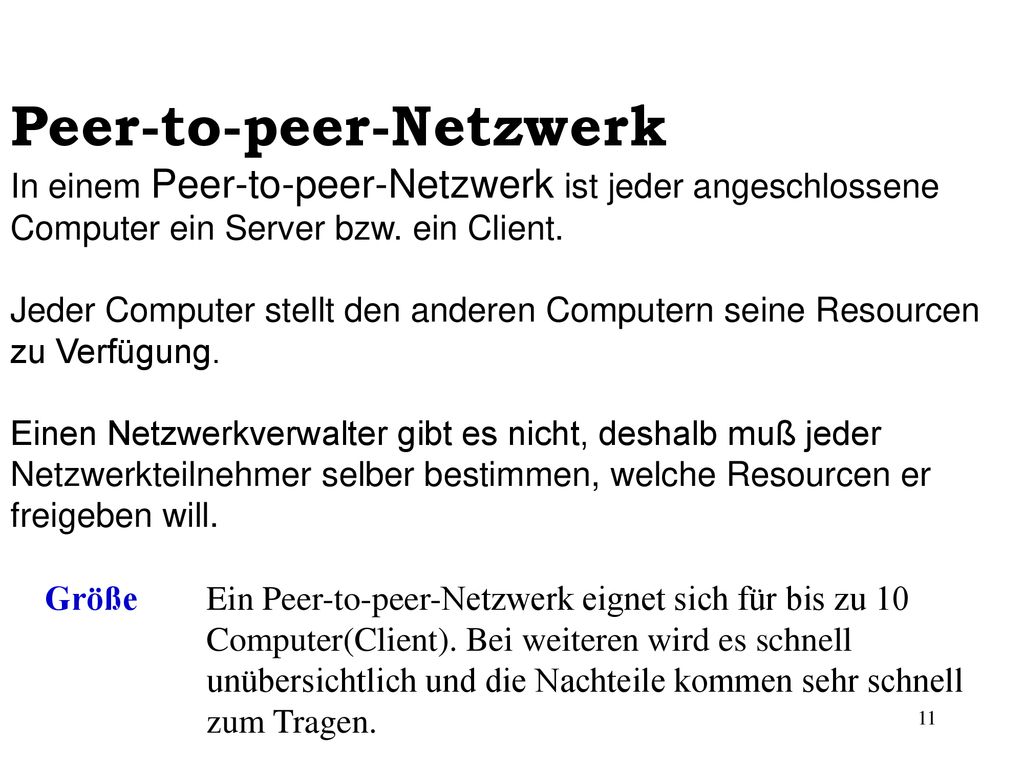 Peer-to-peer-Netzwerk In einem Peer-to-peer-Netzwerk ist jeder angeschlossene Computer ein Server bzw. ein Client. Jeder Computer stellt den anderen Computern seine Resourcen zu Verfügung. Einen Netzwerkverwalter gibt es nicht, deshalb muß jeder Netzwerkteilnehmer selber bestimmen, welche Resourcen er freigeben will.