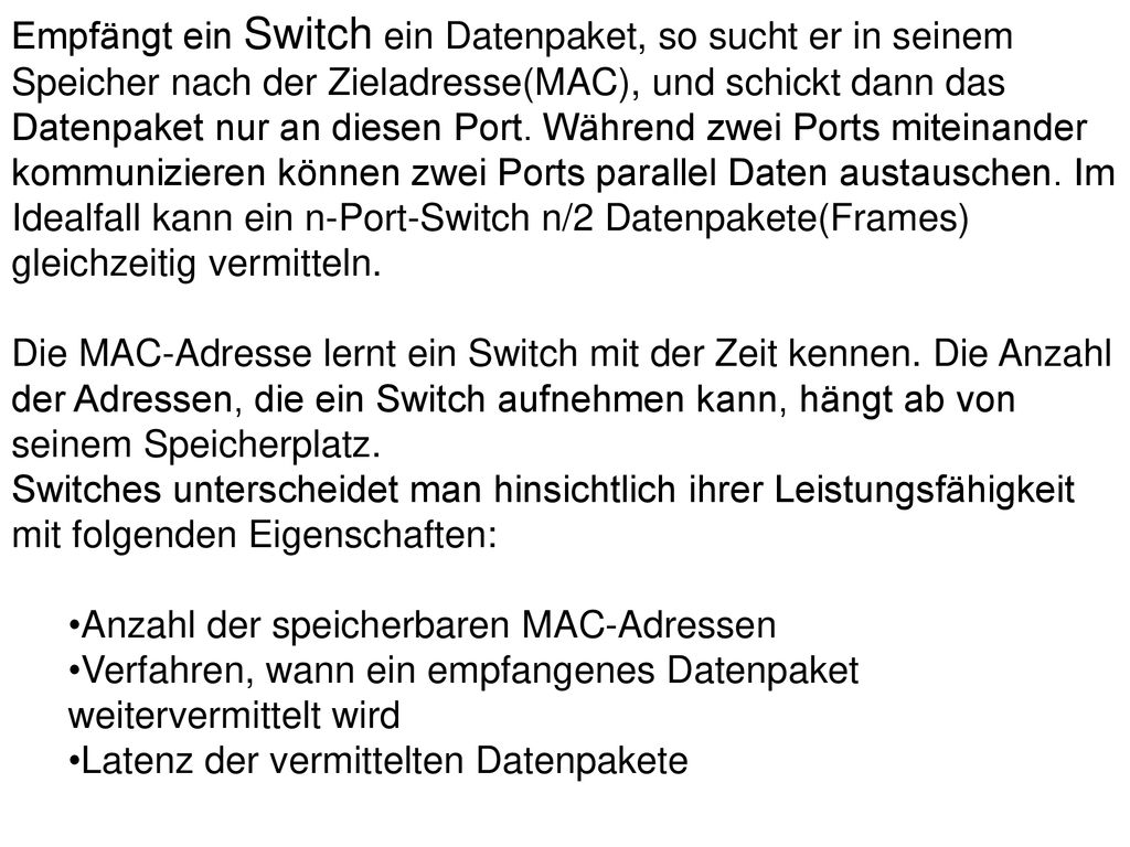 Empfängt ein Switch ein Datenpaket, so sucht er in seinem Speicher nach der Zieladresse(MAC), und schickt dann das Datenpaket nur an diesen Port. Während zwei Ports miteinander kommunizieren können zwei Ports parallel Daten austauschen. Im Idealfall kann ein n-Port-Switch n/2 Datenpakete(Frames) gleichzeitig vermitteln. Die MAC-Adresse lernt ein Switch mit der Zeit kennen. Die Anzahl der Adressen, die ein Switch aufnehmen kann, hängt ab von seinem Speicherplatz. Switches unterscheidet man hinsichtlich ihrer Leistungsfähigkeit mit folgenden Eigenschaften: