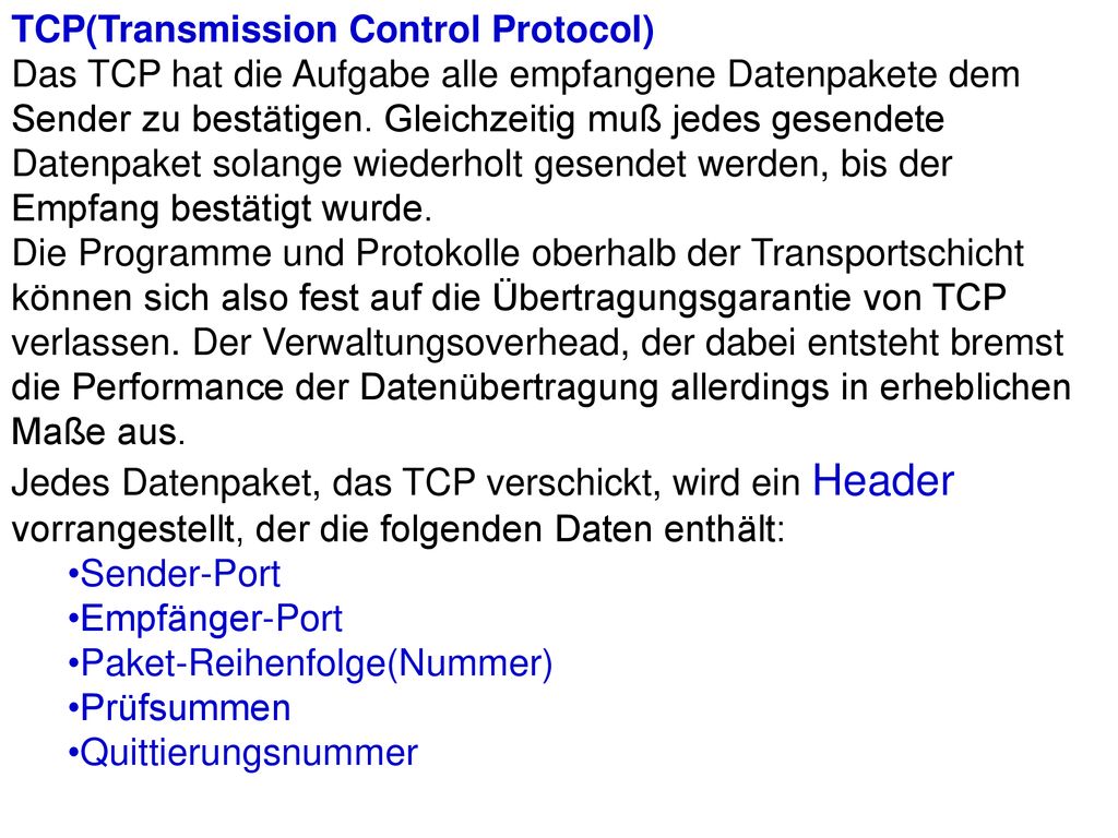 TCP(Transmission Control Protocol) Das TCP hat die Aufgabe alle empfangene Datenpakete dem Sender zu bestätigen. Gleichzeitig muß jedes gesendete Datenpaket solange wiederholt gesendet werden, bis der Empfang bestätigt wurde. Die Programme und Protokolle oberhalb der Transportschicht können sich also fest auf die Übertragungsgarantie von TCP verlassen. Der Verwaltungsoverhead, der dabei entsteht bremst die Performance der Datenübertragung allerdings in erheblichen Maße aus. Jedes Datenpaket, das TCP verschickt, wird ein Header vorrangestellt, der die folgenden Daten enthält: