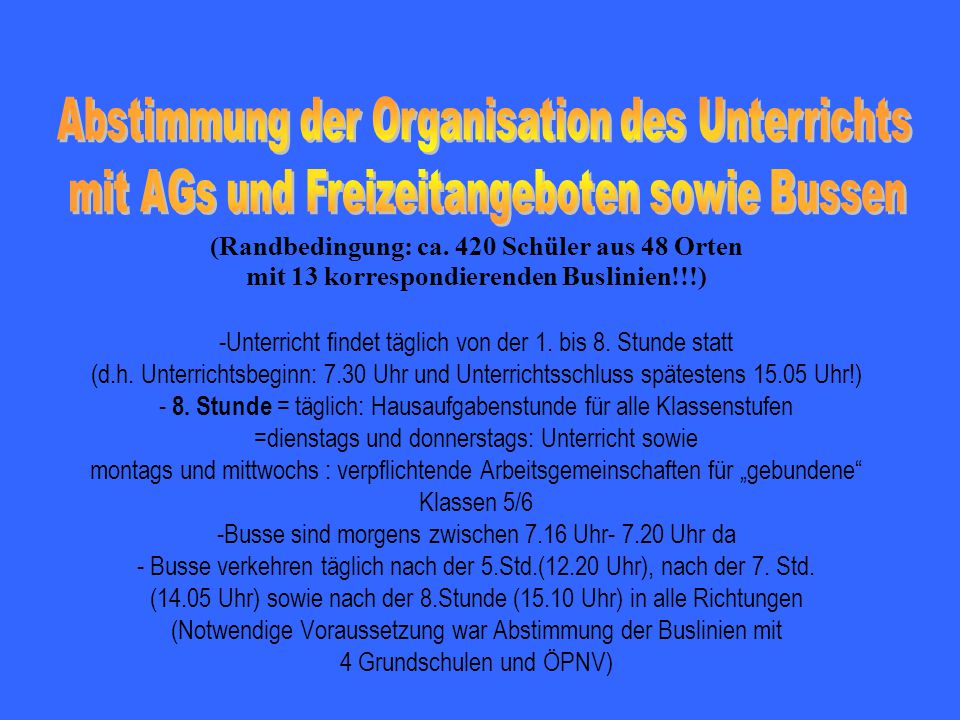 (Randbedingung: ca. 420 Schüler aus 48 Orten mit 13 korrespondierenden Buslinien!!!) -Unterricht findet täglich von der 1. bis 8. Stunde statt (d.h. Unterrichtsbeginn: 7.30 Uhr und Unterrichtsschluss spätestens Uhr!) - 8. Stunde = täglich: Hausaufgabenstunde für alle Klassenstufen =dienstags und donnerstags: Unterricht sowie montags und mittwochs : verpflichtende Arbeitsgemeinschaften für „gebundene Klassen 5/6 -Busse sind morgens zwischen 7.16 Uhr Uhr da - Busse verkehren täglich nach der 5.Std.(12.20 Uhr), nach der 7. Std. (14.05 Uhr) sowie nach der 8.Stunde (15.10 Uhr) in alle Richtungen (Notwendige Voraussetzung war Abstimmung der Buslinien mit 4 Grundschulen und ÖPNV)