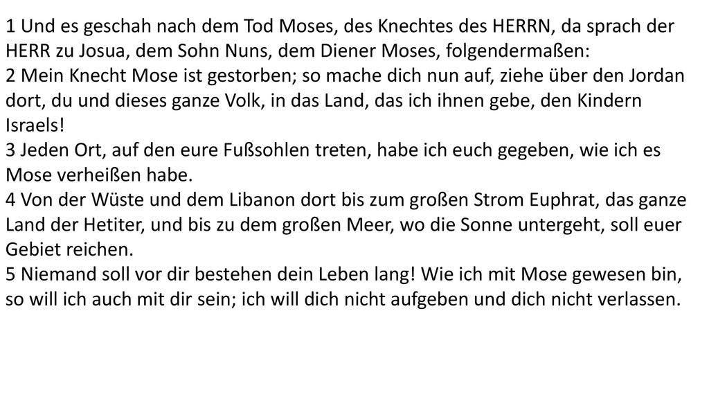 1 Und es geschah nach dem Tod Moses, des Knechtes des HERRN, da sprach der HERR zu Josua, dem Sohn Nuns, dem Diener Moses, folgendermaßen: