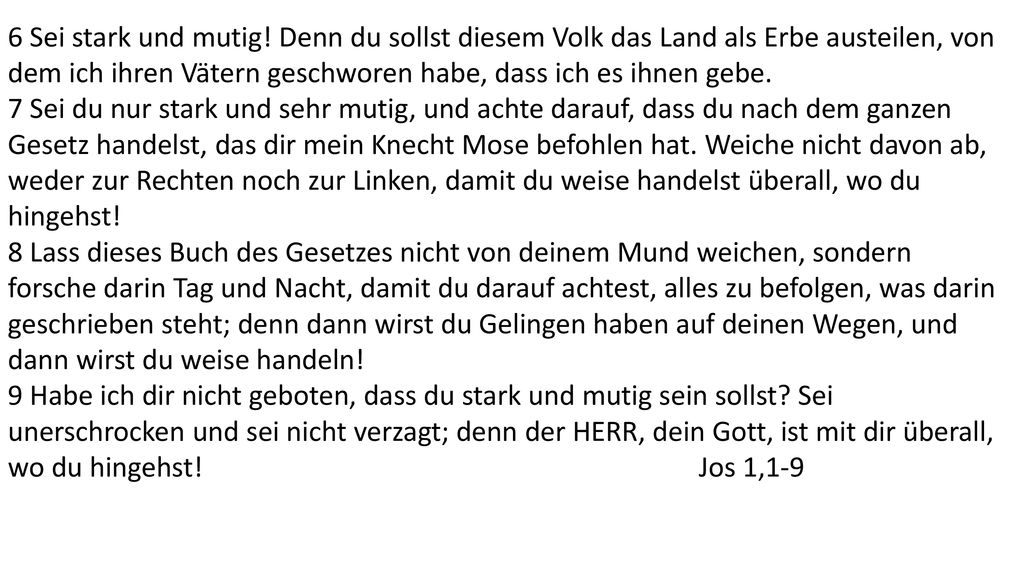 6 Sei stark und mutig! Denn du sollst diesem Volk das Land als Erbe austeilen, von dem ich ihren Vätern geschworen habe, dass ich es ihnen gebe.