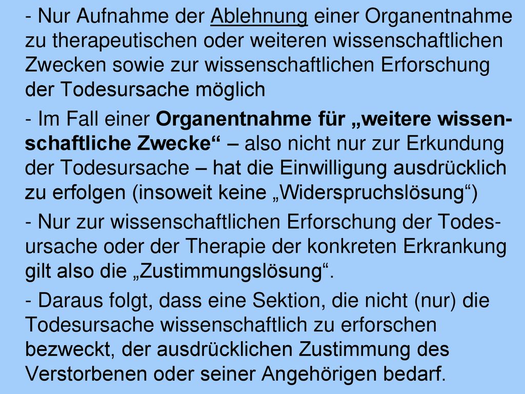 - Nur Aufnahme der Ablehnung einer Organentnahme zu therapeutischen oder weiteren wissenschaftlichen Zwecken sowie zur wissenschaftlichen Erforschung der Todesursache möglich - Im Fall einer Organentnahme für „weitere wissen-schaftliche Zwecke – also nicht nur zur Erkundung der Todesursache – hat die Einwilligung ausdrücklich zu erfolgen (insoweit keine „Widerspruchslösung ) - Nur zur wissenschaftlichen Erforschung der Todes-ursache oder der Therapie der konkreten Erkrankung gilt also die „Zustimmungslösung .