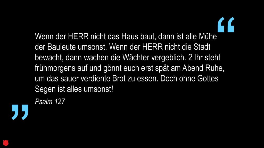 Wenn der HERR nicht das Haus baut, dann ist alle Mühe der Bauleute umsonst. Wenn der HERR nicht die Stadt bewacht, dann wachen die Wächter vergeblich. 2 Ihr steht frühmorgens auf und gönnt euch erst spät am Abend Ruhe, um das sauer verdiente Brot zu essen. Doch ohne Gottes Segen ist alles umsonst!