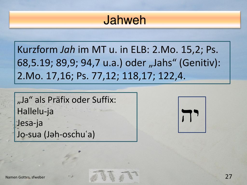 Jahweh Kurzform Jah im MT u. in ELB: 2.Mo. 15,2; Ps. 68,5.19; 89,9; 94,7 u.a.) oder „Jahs (Genitiv): 2.Mo. 17,16; Ps. 77,12; 118,17; 122,4.