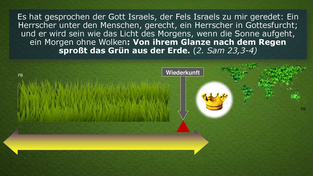 Es hat gesprochen der Gott Israels, der Fels Israels zu mir geredet: Ein Herrscher unter den Menschen, gerecht, ein Herrscher in Gottesfurcht; und er wird sein wie das Licht des Morgens, wenn die Sonne aufgeht, ein Morgen ohne Wolken: Von ihrem Glanze nach dem Regen sproßt das Grün aus der Erde. (2. Sam 23,3-4)