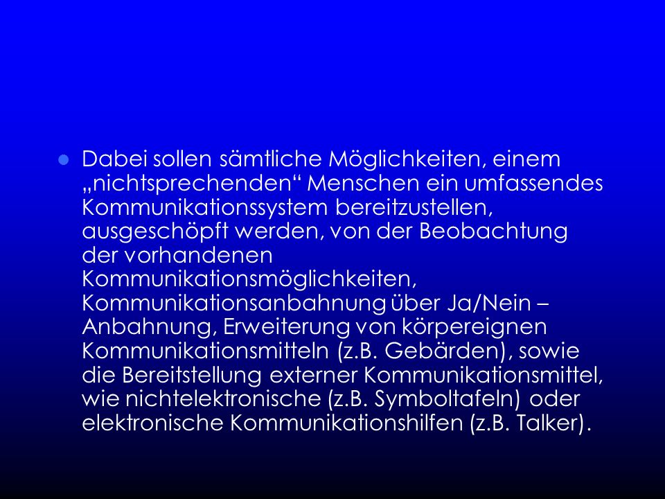 Dabei sollen sämtliche Möglichkeiten, einem „nichtsprechenden Menschen ein umfassendes Kommunikationssystem bereitzustellen, ausgeschöpft werden, von der Beobachtung der vorhandenen Kommunikationsmöglichkeiten, Kommunikationsanbahnung über Ja/Nein – Anbahnung, Erweiterung von körpereignen Kommunikationsmitteln (z.B.
