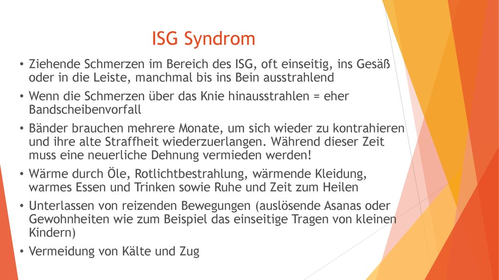ISG Syndrom Ziehende Schmerzen im Bereich des ISG, oft einseitig, ins Gesäß oder in die Leiste, manchmal bis ins Bein ausstrahlend.