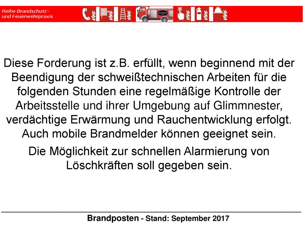 Diese Forderung ist z.B. erfüllt, wenn beginnend mit der Beendigung der schweißtechnischen Arbeiten für die folgenden Stunden eine regelmäßige Kontrolle der Arbeitsstelle und ihrer Umgebung auf Glimmnester, verdächtige Erwärmung und Rauchentwicklung erfolgt. Auch mobile Brandmelder können geeignet sein.