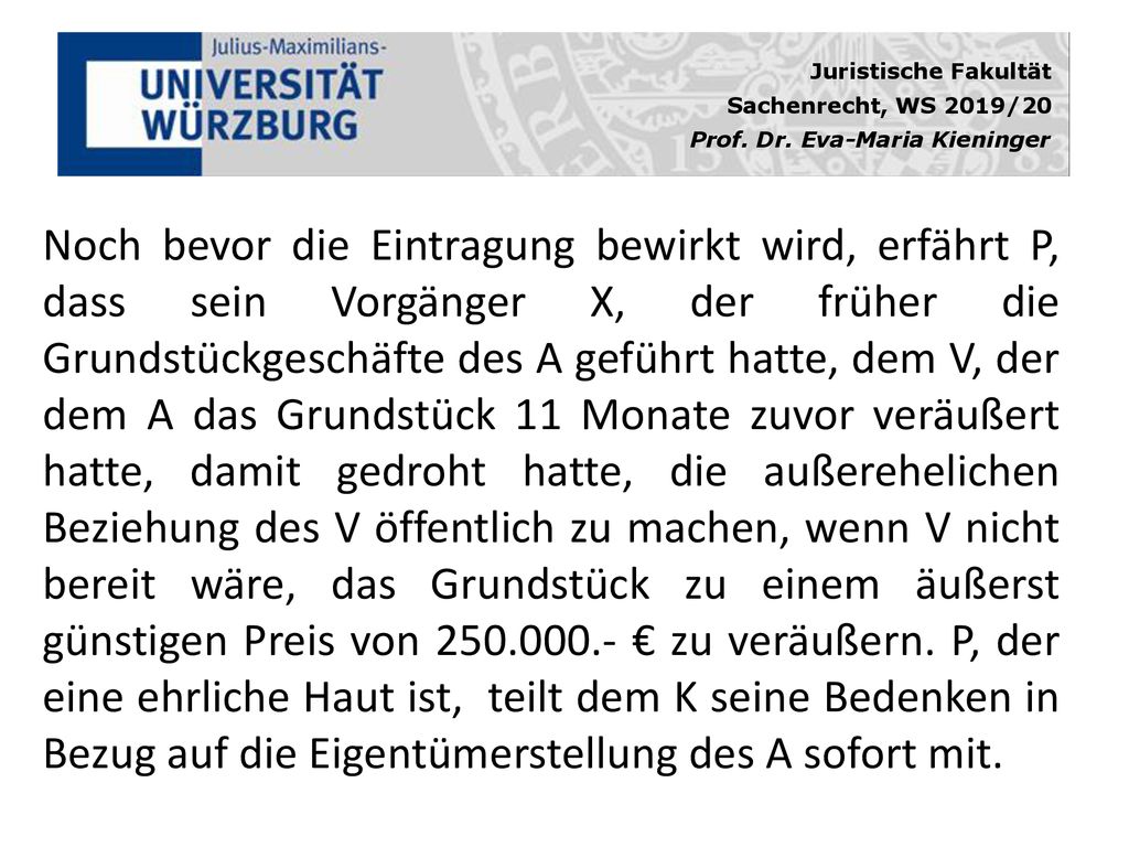 Noch bevor die Eintragung bewirkt wird, erfährt P, dass sein Vorgänger X, der früher die Grundstückgeschäfte des A geführt hatte, dem V, der dem A das Grundstück 11 Monate zuvor veräußert hatte, damit gedroht hatte, die außerehelichen Beziehung des V öffentlich zu machen, wenn V nicht bereit wäre, das Grundstück zu einem äußerst günstigen Preis von € zu veräußern.