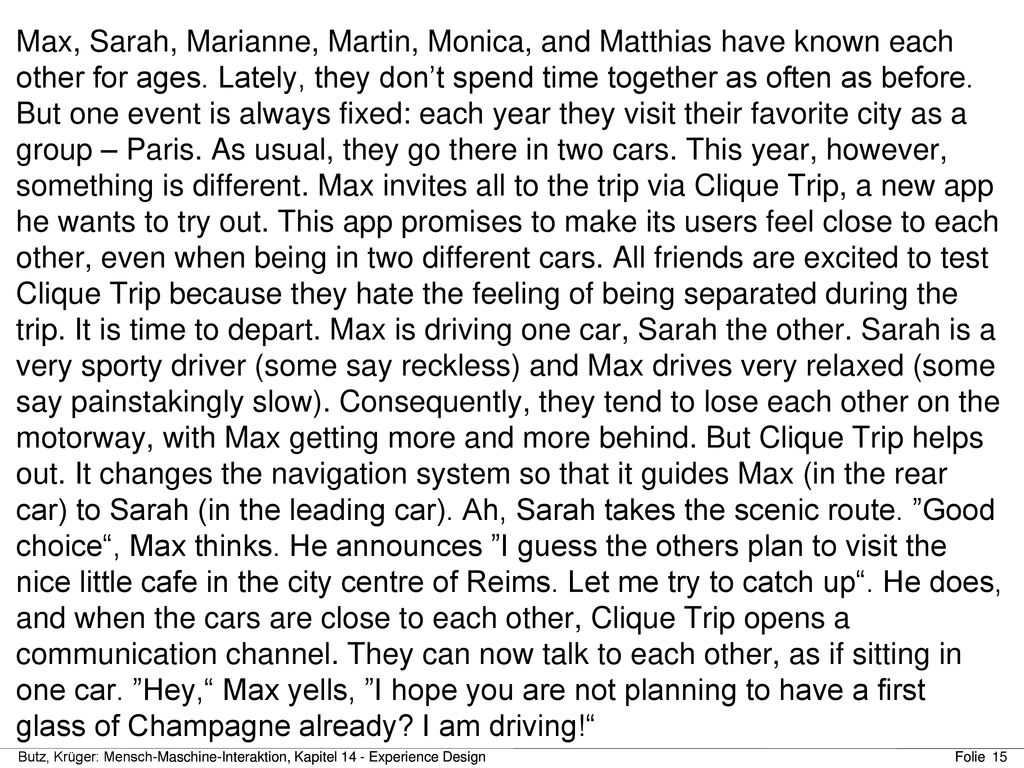 Max, Sarah, Marianne, Martin, Monica, and Matthias have known each other for ages. Lately, they don’t spend time together as often as before. But one event is always fixed: each year they visit their favorite city as a group – Paris. As usual, they go there in two cars. This year, however, something is different. Max invites all to the trip via Clique Trip, a new app he wants to try out. This app promises to make its users feel close to each other, even when being in two different cars. All friends are excited to test Clique Trip because they hate the feeling of being separated during the trip. It is time to depart. Max is driving one car, Sarah the other. Sarah is a very sporty driver (some say reckless) and Max drives very relaxed (some say painstakingly slow). Consequently, they tend to lose each other on the motorway, with Max getting more and more behind. But Clique Trip helps out. It changes the navigation system so that it guides Max (in the rear car) to Sarah (in the leading car). Ah, Sarah takes the scenic route. Good choice , Max thinks. He announces I guess the others plan to visit the nice little cafe in the city centre of Reims. Let me try to catch up . He does, and when the cars are close to each other, Clique Trip opens a communication channel. They can now talk to each other, as if sitting in one car. Hey, Max yells, I hope you are not planning to have a first glass of Champagne already I am driving!
