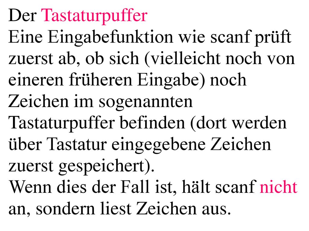 Der Tastaturpuffer Eine Eingabefunktion wie scanf prüft zuerst ab, ob sich (vielleicht noch von eineren früheren Eingabe) noch Zeichen im sogenannten Tastaturpuffer befinden (dort werden über Tastatur eingegebene Zeichen zuerst gespeichert). Wenn dies der Fall ist, hält scanf nicht an, sondern liest Zeichen aus.